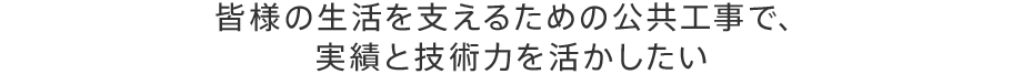 皆様の生活を支えるための公共工事で、 実績と技術力を活かしたい